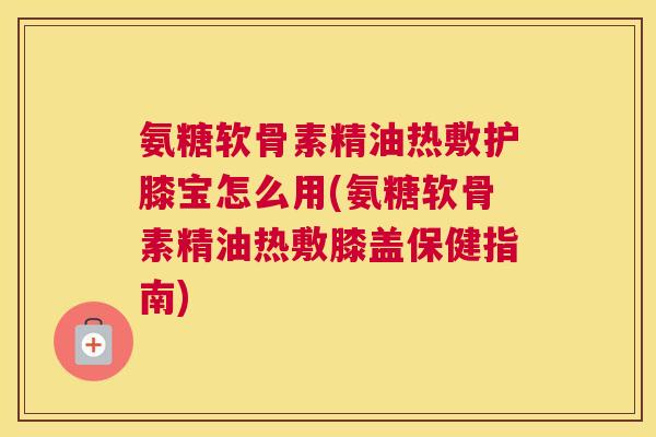 氨糖软骨素精油热敷护膝宝怎么用(氨糖软骨素精油热敷膝盖保健指南)