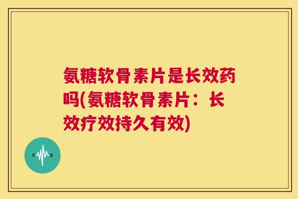 氨糖软骨素片是长效药吗(氨糖软骨素片：长效疗效持久有效)