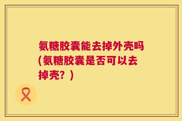 氨糖胶囊能去掉外壳吗(氨糖胶囊是否可以去掉壳？)