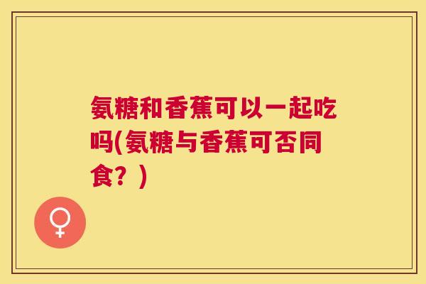 氨糖和香蕉可以一起吃吗(氨糖与香蕉可否同食？)