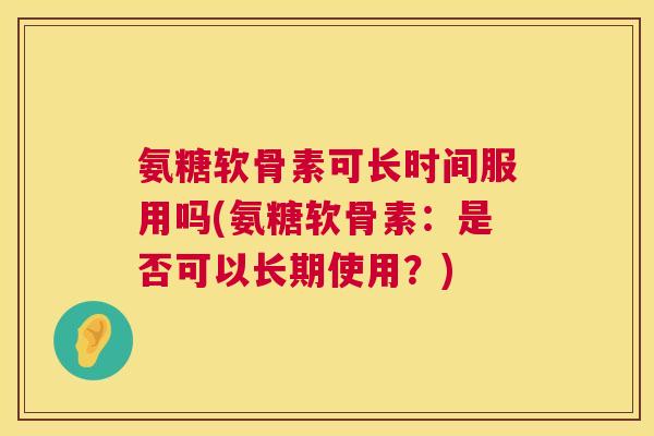 氨糖软骨素可长时间服用吗(氨糖软骨素：是否可以长期使用？)