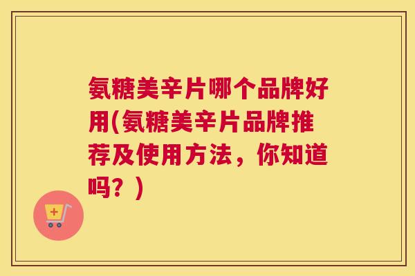 氨糖美辛片哪个品牌好用(氨糖美辛片品牌推荐及使用方法，你知道吗？)