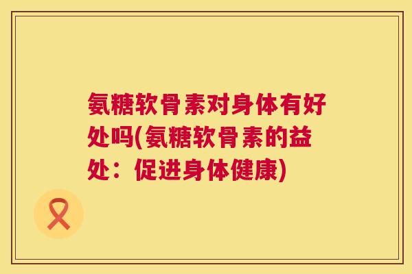 氨糖软骨素对身体有好处吗(氨糖软骨素的益处：促进身体健康)