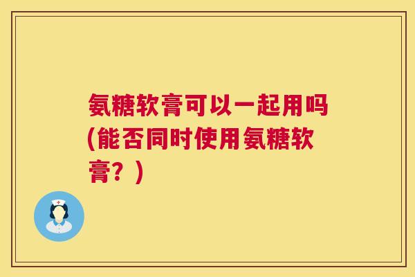 氨糖软膏可以一起用吗(能否同时使用氨糖软膏？)