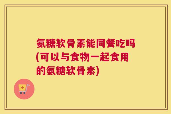 氨糖软骨素能同餐吃吗(可以与食物一起食用的氨糖软骨素)