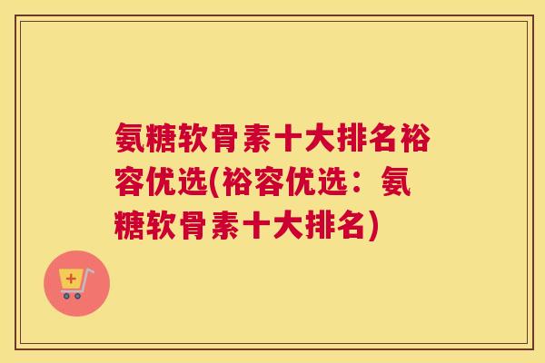 氨糖软骨素十大排名裕容优选(裕容优选：氨糖软骨素十大排名)