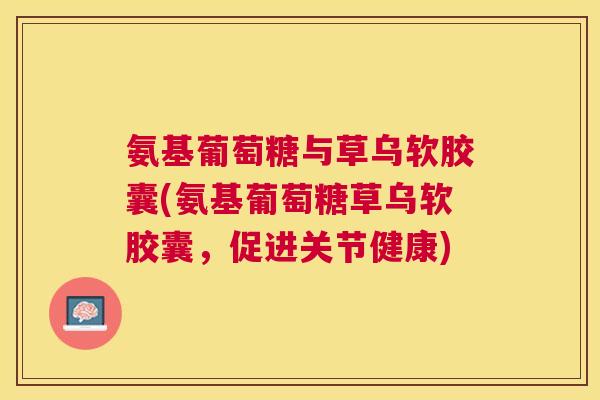 氨基葡萄糖与草乌软胶囊(氨基葡萄糖草乌软胶囊，促进关节健康)