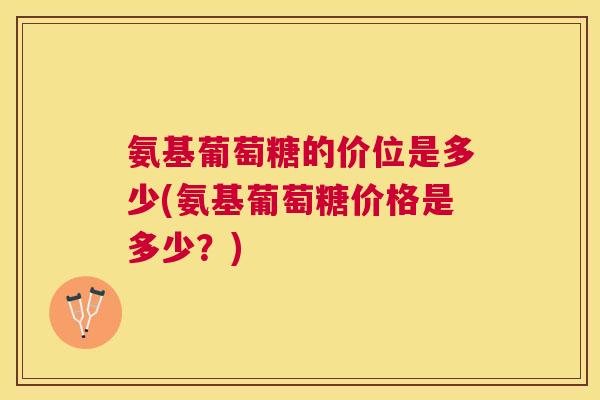 氨基葡萄糖的价位是多少(氨基葡萄糖价格是多少？)
