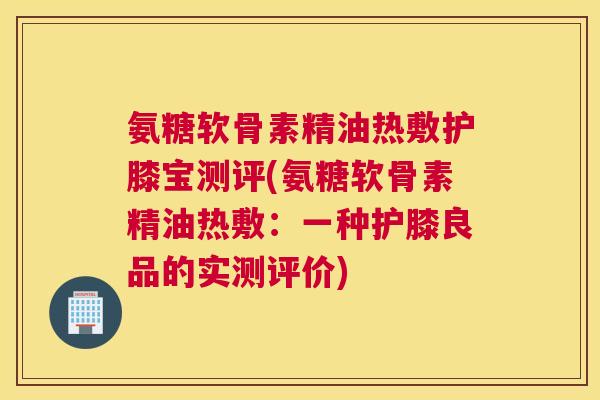 氨糖软骨素精油热敷护膝宝测评(氨糖软骨素精油热敷：一种护膝良品的实测评价)