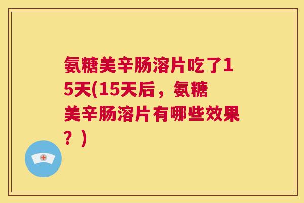 氨糖美辛肠溶片吃了15天(15天后，氨糖美辛肠溶片有哪些效果？)