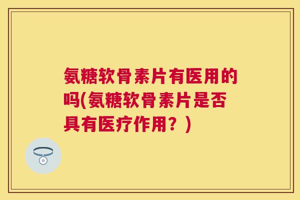 氨糖软骨素片有医用的吗(氨糖软骨素片是否具有医疗作用？)