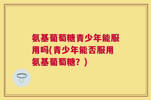 氨基葡萄糖青少年能服用吗(青少年能否服用氨基葡萄糖?) 氨基葡萄糖青少年能服用吗(青少年能否服用氨基葡萄糖?)