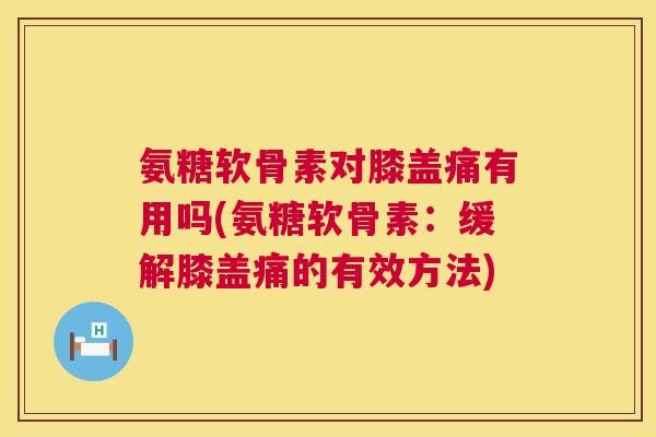 氨糖软骨素对膝盖痛有用吗(氨糖软骨素：缓解膝盖痛的有效方法)