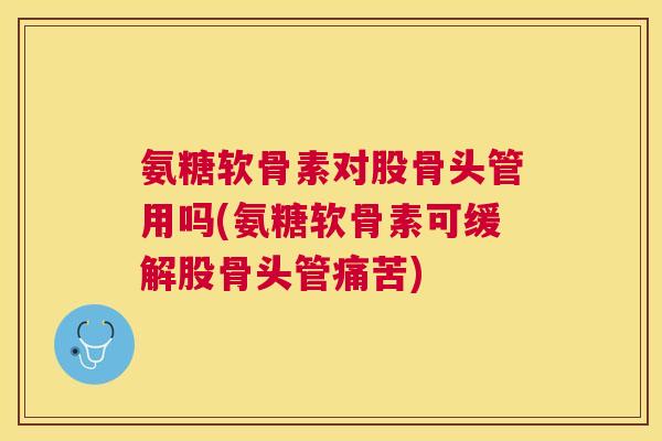 氨糖软骨素对股骨头管用吗(氨糖软骨素可缓解股骨头管痛苦)