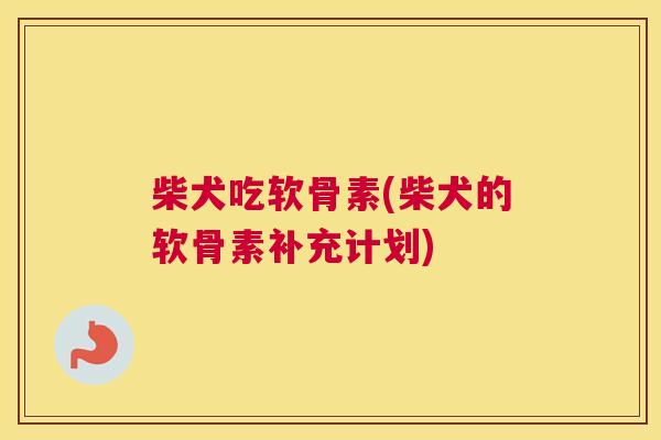 柴犬吃软骨素(柴犬的软骨素补充计划)