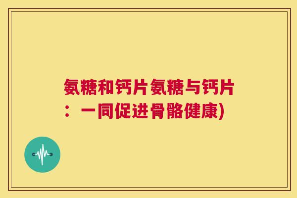 氨糖和钙片氨糖与钙片：一同促进骨骼健康)