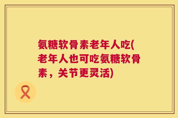 氨糖软骨素老年人吃(老年人也可吃氨糖软骨素，关节更灵活)