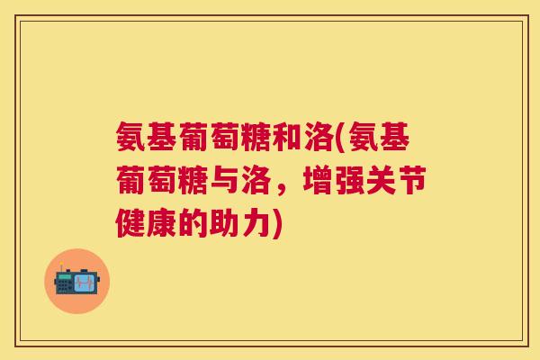 氨基葡萄糖和洛(氨基葡萄糖与洛，增强关节健康的助力)