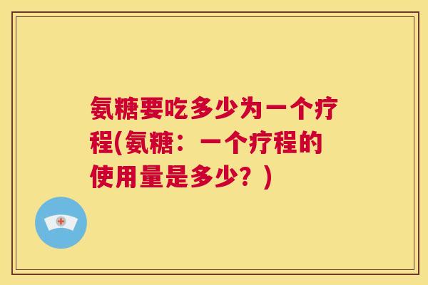 氨糖要吃多少为一个疗程(氨糖：一个疗程的使用量是多少？)