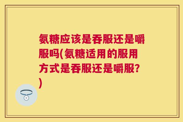 氨糖应该是吞服还是嚼服吗(氨糖适用的服用方式是吞服还是嚼服？)