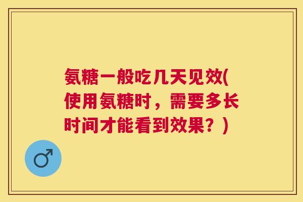 氨糖一般吃几天见效(使用氨糖时，需要多长时间才能看到效果？)