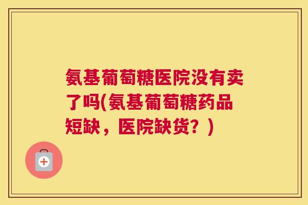 氨基葡萄糖医院没有卖了吗(氨基葡萄糖药品短缺,医院缺货?)