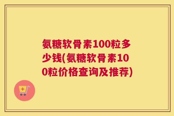 氨糖软骨素100粒多少钱(氨糖软骨素100粒价格查询及推荐)