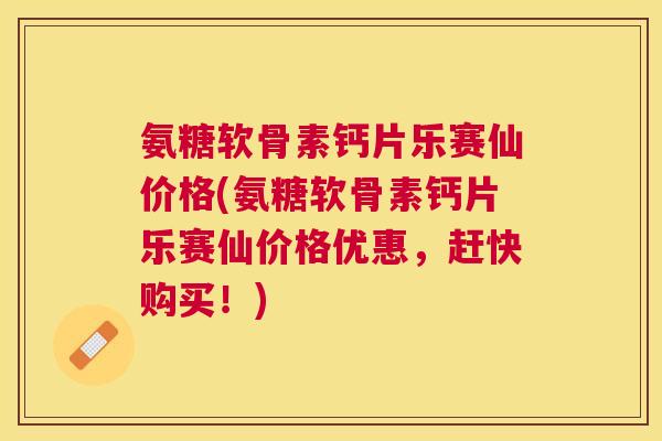 氨糖软骨素钙片乐赛仙价格(氨糖软骨素钙片乐赛仙价格优惠，赶快购买！)