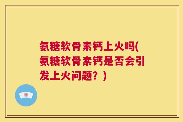 氨糖软骨素钙上火吗(氨糖软骨素钙是否会引发上火问题？)