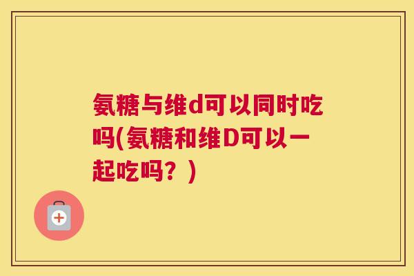 氨糖与维d可以同时吃吗(氨糖和维D可以一起吃吗？)