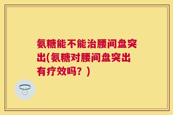 氨糖能不能治腰间盘突出(氨糖对腰间盘突出有疗效吗？)