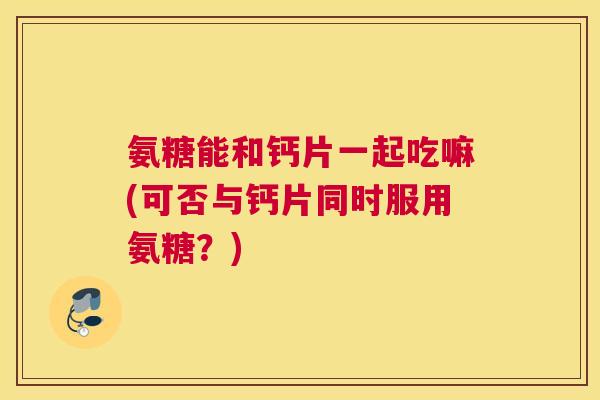 氨糖能和钙片一起吃嘛(可否与钙片同时服用氨糖？)