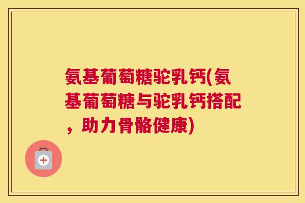 氨基葡萄糖驼乳钙(氨基葡萄糖与驼乳钙搭配，助力骨骼健康)