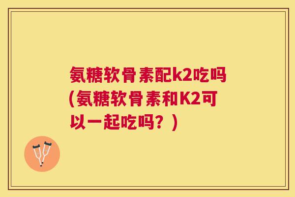氨糖软骨素配k2吃吗(氨糖软骨素和K2可以一起吃吗？)