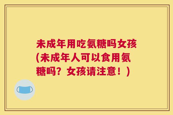 未成年用吃氨糖吗女孩(未成年人可以食用氨糖吗?女孩请注意!) 未成年用吃氨糖吗女孩(未成年人可以食用氨糖吗?女孩请注意!)
