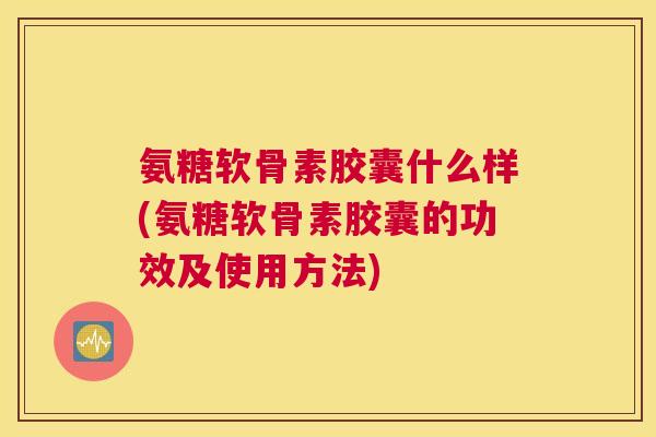 氨糖软骨素胶囊什么样(氨糖软骨素胶囊的功效及使用方法)