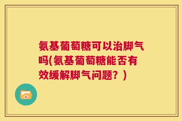 氨基葡萄糖可以治脚气吗(氨基葡萄糖能否有效缓解脚气问题？)