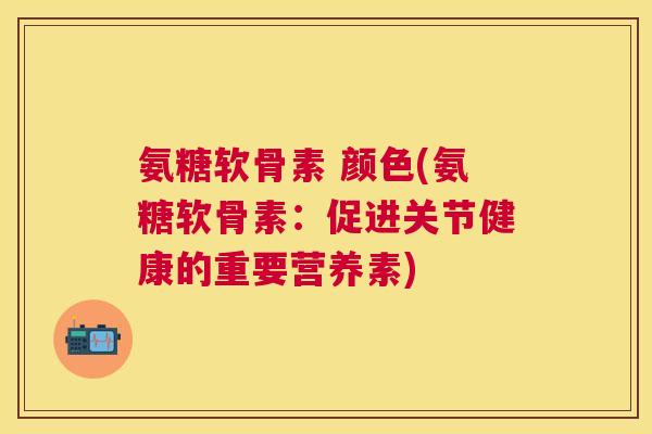 氨糖软骨素 颜色(氨糖软骨素：促进关节健康的重要营养素)