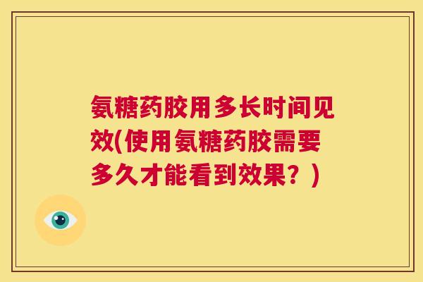 氨糖药胶用多长时间见效(使用氨糖药胶需要多久才能看到效果？)