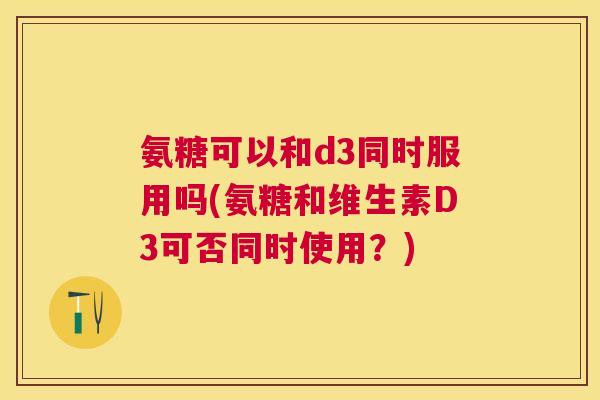 氨糖可以和d3同时服用吗(氨糖和维生素D3可否同时使用？)