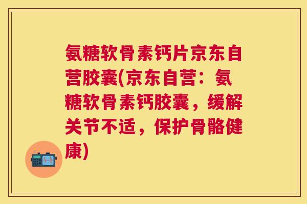 氨糖软骨素钙片京东自营胶囊(京东自营：氨糖软骨素钙胶囊，缓解关节不适，保护骨骼健康)