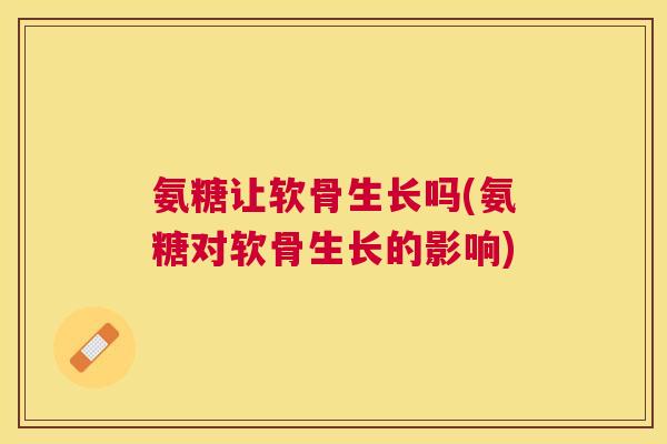 氨糖让软骨生长吗(氨糖对软骨生长的影响)