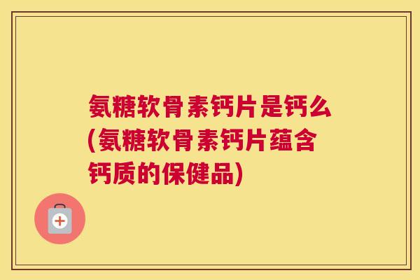 氨糖软骨素钙片是钙么(氨糖软骨素钙片蕴含钙质的保健品)