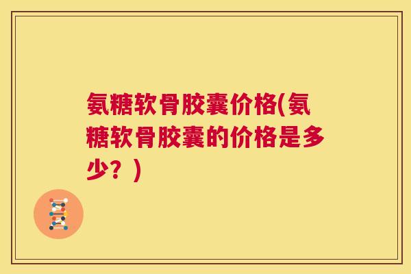 氨糖软骨胶囊价格(氨糖软骨胶囊的价格是多少？)