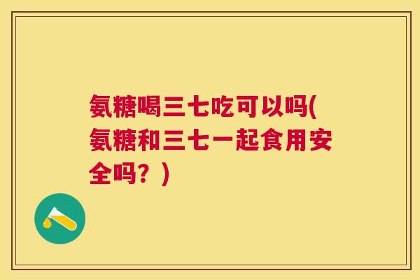 氨糖喝三七吃可以吗(氨糖和三七一起食用安全吗？)