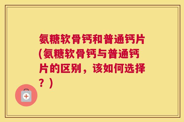 氨糖软骨钙和普通钙片(氨糖软骨钙与普通钙片的区别，该如何选择？)
