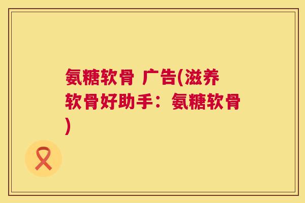 氨糖软骨 广告(滋养软骨好助手：氨糖软骨)