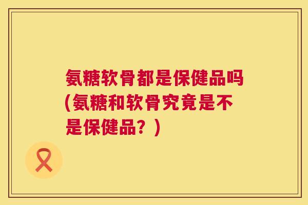 氨糖软骨都是保健品吗(氨糖和软骨究竟是不是保健品？)