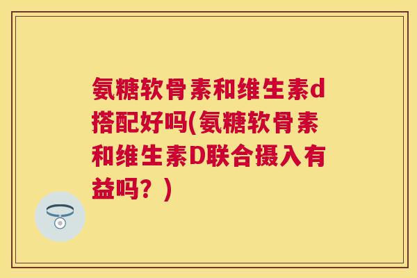 氨糖软骨素和维生素d搭配好吗(氨糖软骨素和维生素D联合摄入有益吗？)