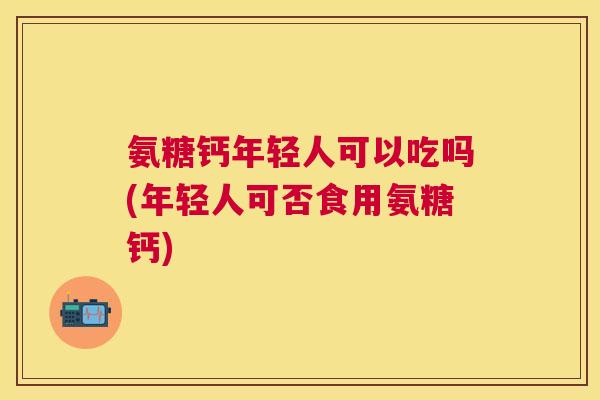 氨糖钙年轻人可以吃吗(年轻人可否食用氨糖钙)